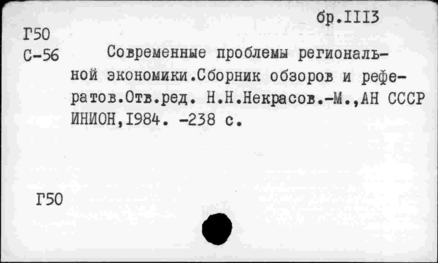 ﻿бр.ШЗ
Г 50
С-56 Современные проблемы региональной экономики.Сборник обзоров и рефератов.Отв.ред. Н.Н.Некрасов.-М.,АН СССР ИНИОН,1984. -238 с.
Г50